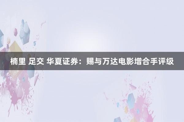 楠里 足交 华夏证券：赐与万达电影增合手评级