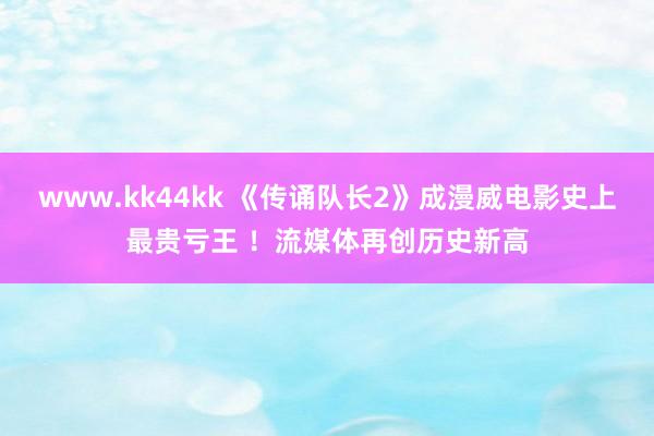 www.kk44kk 《传诵队长2》成漫威电影史上最贵亏王 ！流媒体再创历史新高