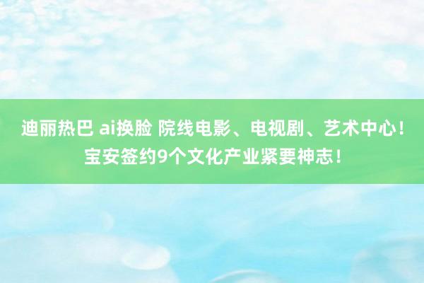 迪丽热巴 ai换脸 院线电影、电视剧、艺术中心！宝安签约9个文化产业紧要神志！