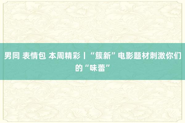 男同 表情包 本周精彩丨“簇新”电影题材刺激你们的“味蕾”