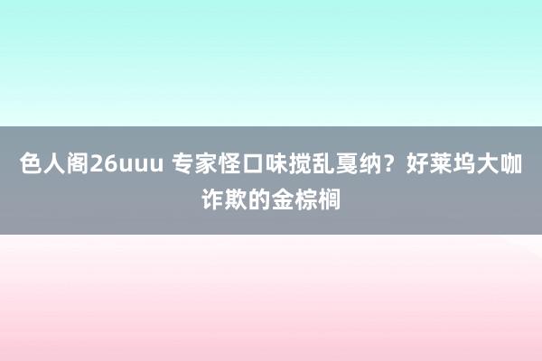 色人阁26uuu 专家怪口味搅乱戛纳？好莱坞大咖诈欺的金棕榈