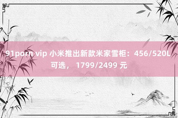 91porn vip 小米推出新款米家雪柜：456/520L 可选， 1799/2499 元