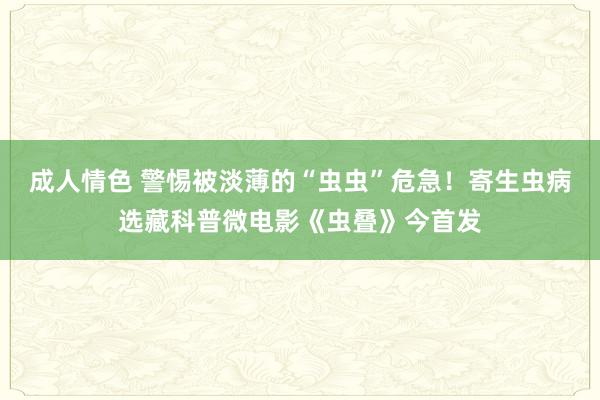 成人情色 警惕被淡薄的“虫虫”危急！寄生虫病选藏科普微电影《虫叠》今首发