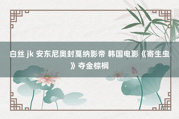 白丝 jk 安东尼奥封戛纳影帝 韩国电影《寄生虫》夺金棕榈