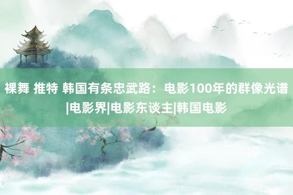 裸舞 推特 韩国有条忠武路：电影100年的群像光谱|电影界|电影东谈主|韩国电影