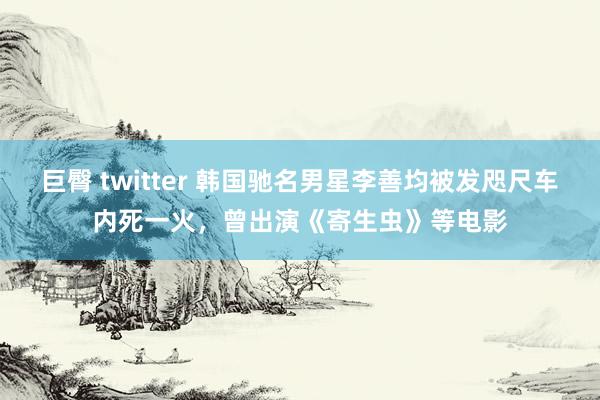 巨臀 twitter 韩国驰名男星李善均被发咫尺车内死一火，曾出演《寄生虫》等电影