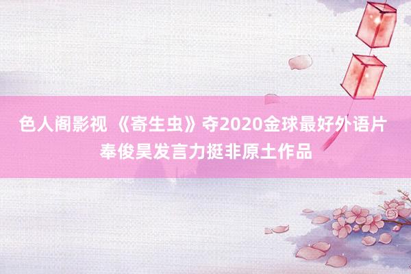 色人阁影视 《寄生虫》夺2020金球最好外语片 奉俊昊发言力挺非原土作品