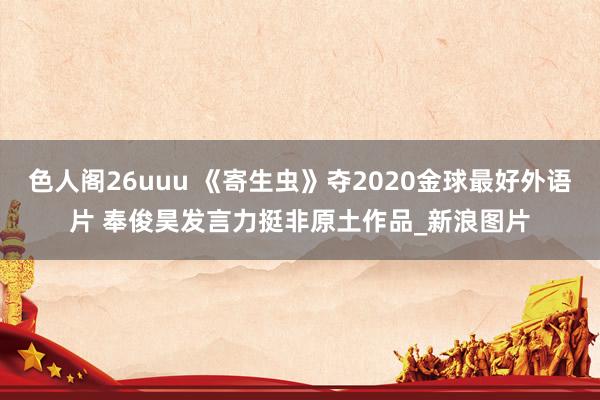 色人阁26uuu 《寄生虫》夺2020金球最好外语片 奉俊昊发言力挺非原土作品_新浪图片