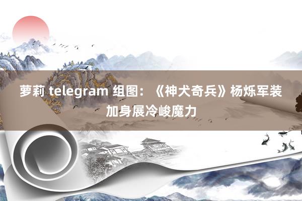 萝莉 telegram 组图：《神犬奇兵》杨烁军装加身展冷峻魔力