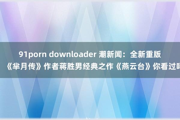 91porn downloader 潮新闻：全新重版！《芈月传》作者蒋胜男经典之作《燕云台》你看过吗