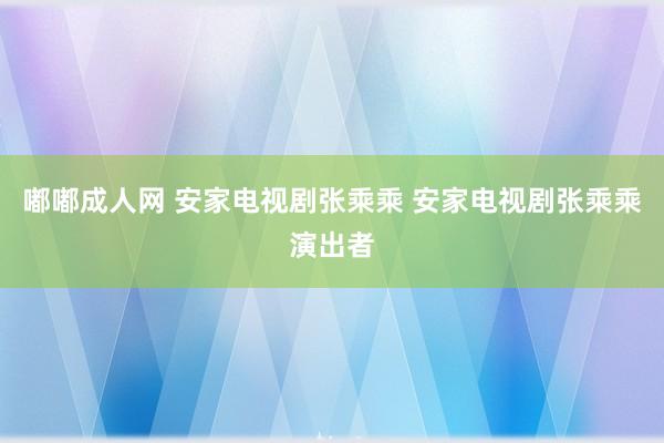 嘟嘟成人网 安家电视剧张乘乘 安家电视剧张乘乘演出者