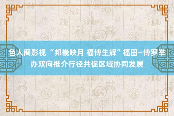 色人阁影视 “邦畿映月 福博生辉”福田—博罗举办双向推介行径共促区域协同发展