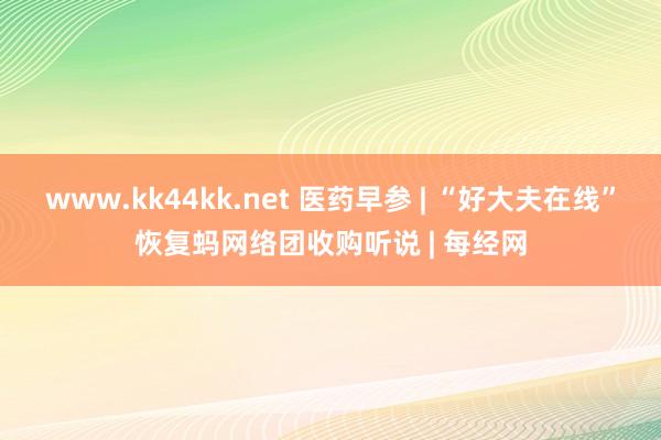 www.kk44kk.net 医药早参 | “好大夫在线”恢复蚂网络团收购听说 | 每经网