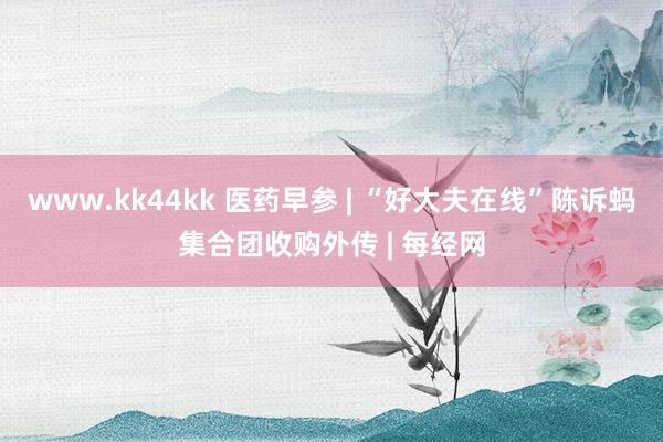 www.kk44kk 医药早参 | “好大夫在线”陈诉蚂集合团收购外传 | 每经网