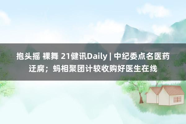 抱头摇 裸舞 21健讯Daily | 中纪委点名医药迂腐；蚂相聚团计较收购好医生在线