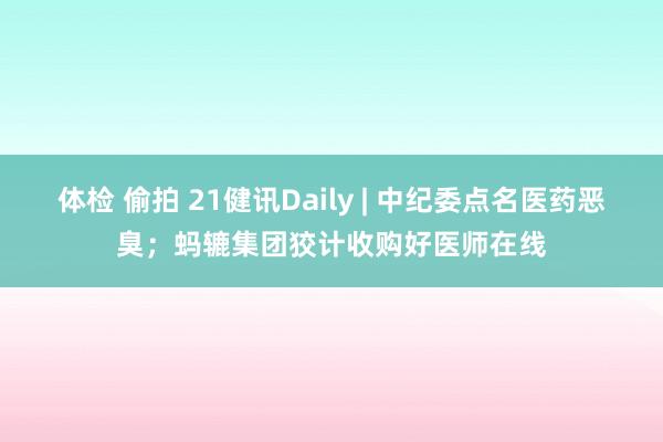 体检 偷拍 21健讯Daily | 中纪委点名医药恶臭；蚂辘集团狡计收购好医师在线