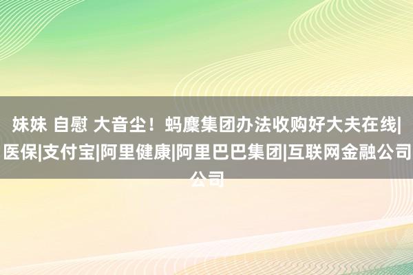 妹妹 自慰 大音尘！蚂麇集团办法收购好大夫在线|医保|支付宝|阿里健康|阿里巴巴集团|互联网金融公司