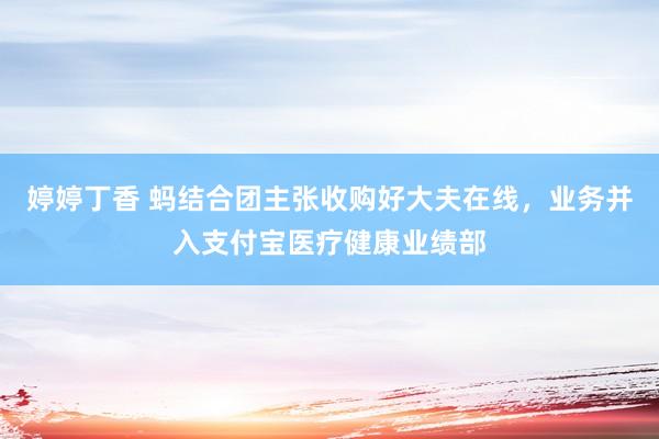 婷婷丁香 蚂结合团主张收购好大夫在线，业务并入支付宝医疗健康业绩部