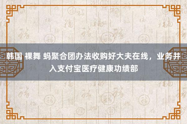 韩国 裸舞 蚂聚合团办法收购好大夫在线，业务并入支付宝医疗健康功绩部