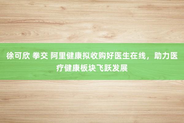 徐可欣 拳交 阿里健康拟收购好医生在线，助力医疗健康板块飞跃发展