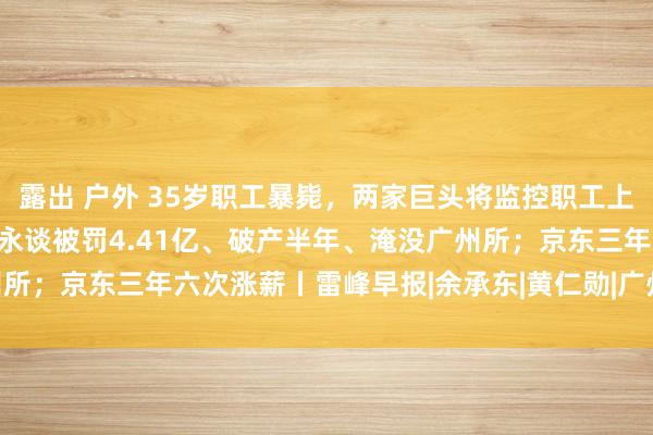 露出 户外 35岁职工暴毙，两家巨头将监控职工上班、限制管事时期；普华永谈被罚4.41亿、破产半年、淹没广州所；京东三年六次涨薪丨雷峰早报|余承东|黄仁勋|广州市|京东集团