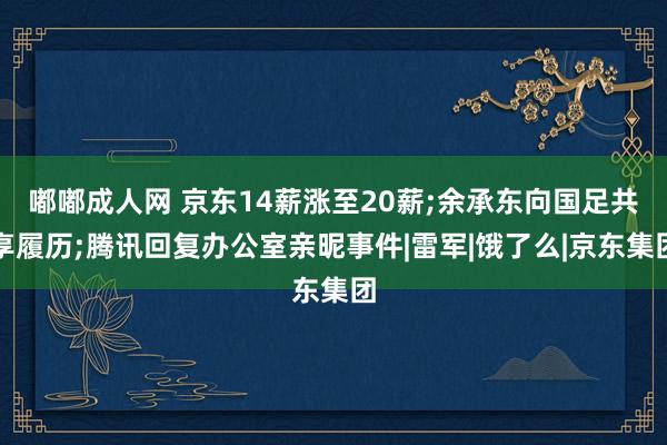 嘟嘟成人网 京东14薪涨至20薪;余承东向国足共享履历;腾讯回复办公室亲昵事件|雷军|饿了么|京东集团