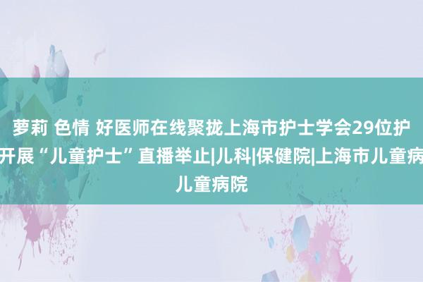 萝莉 色情 好医师在线聚拢上海市护士学会29位护师开展“儿童护士”直播举止|儿科|保健院|上海市儿童病院