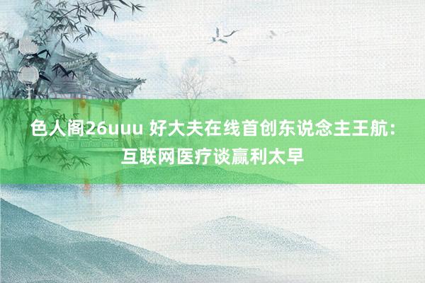 色人阁26uuu 好大夫在线首创东说念主王航：互联网医疗谈赢利太早