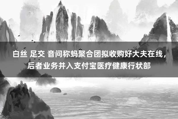 白丝 足交 音问称蚂聚合团拟收购好大夫在线，后者业务并入支付宝医疗健康行状部