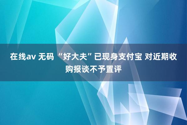 在线av 无码 “好大夫”已现身支付宝 对近期收购报谈不予置评