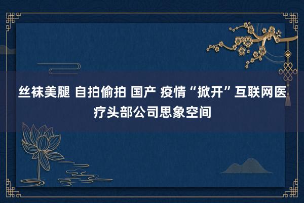 丝袜美腿 自拍偷拍 国产 疫情“掀开”互联网医疗头部公司思象空间