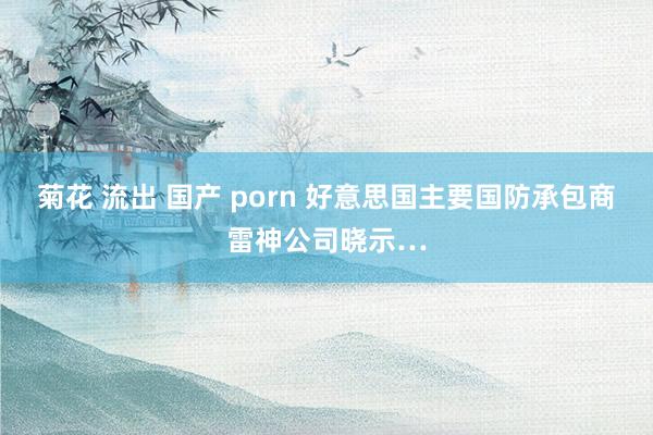 菊花 流出 国产 porn 好意思国主要国防承包商雷神公司晓示…