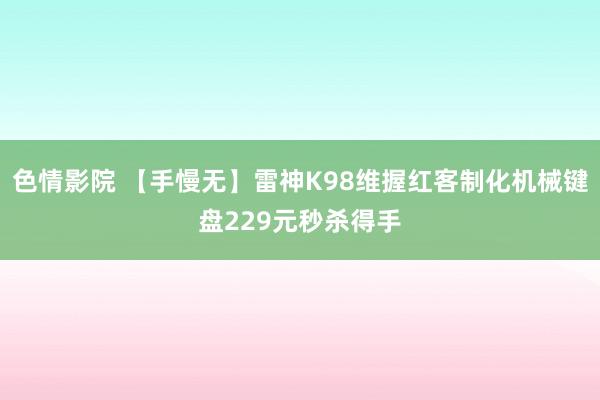 色情影院 【手慢无】雷神K98维握红客制化机械键盘229元秒杀得手