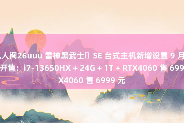 色人阁26uuu 雷神黑武士・SE 台式主机新增设置 9 月 10 日开售：i7-13650HX + 24G + 1T + RTX4060 售 6999 元