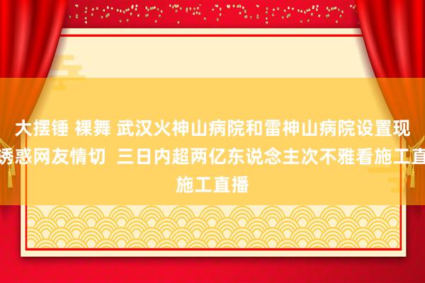 大摆锤 裸舞 武汉火神山病院和雷神山病院设置现场诱惑网友情切  三日内超两亿东说念主次不雅看施工直播