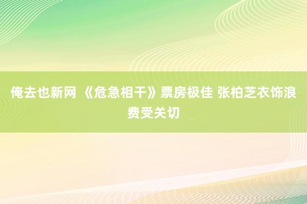 俺去也新网 《危急相干》票房极佳 张柏芝衣饰浪费受关切