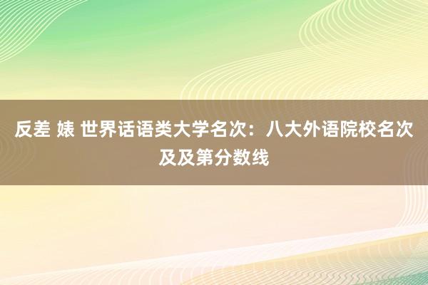 反差 婊 世界话语类大学名次：八大外语院校名次及及第分数线