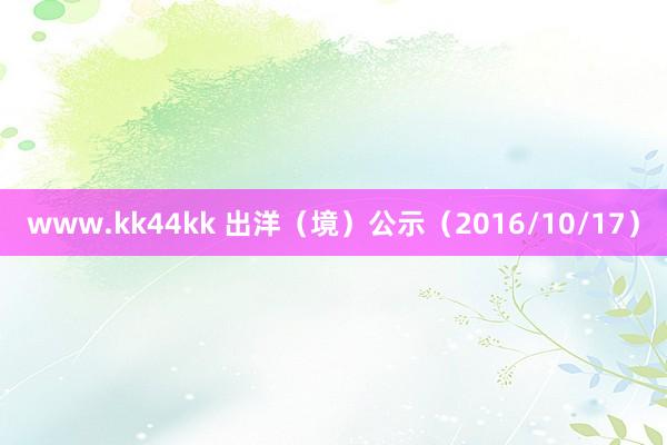 www.kk44kk 出洋（境）公示（2016/10/17）