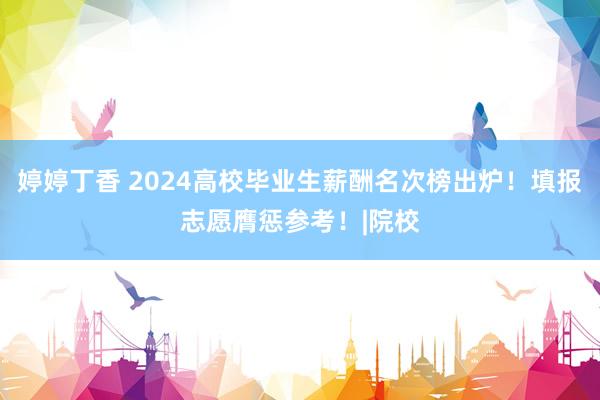 婷婷丁香 2024高校毕业生薪酬名次榜出炉！填报志愿膺惩参考！|院校