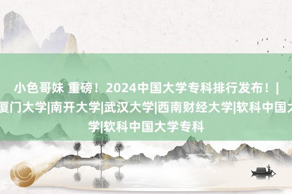 小色哥妹 重磅！2024中国大学专科排行发布！|解决类|厦门大学|南开大学|武汉大学|西南财经大学|软科中国大学专科