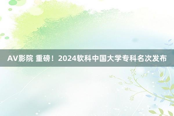 AV影院 重磅！2024软科中国大学专科名次发布