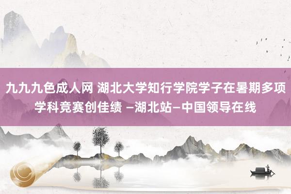 九九九色成人网 湖北大学知行学院学子在暑期多项学科竞赛创佳绩 —湖北站—中国领导在线