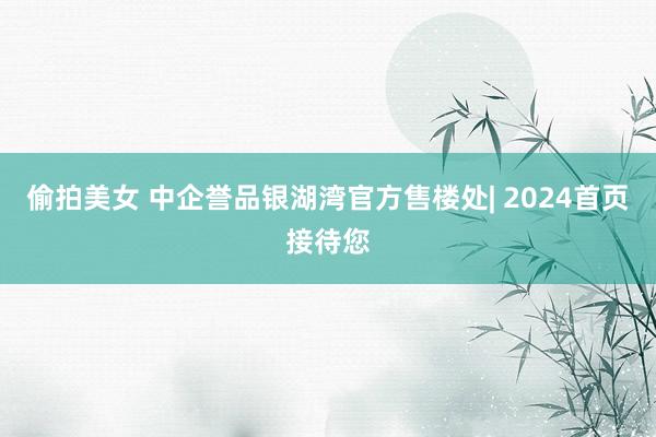 偷拍美女 中企誉品银湖湾官方售楼处| 2024首页接待您