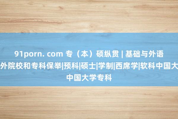 91porn. com 专（本）硕纵贯 | 基础与外语学院国外院校和专科保举|预科|硕士|学制|西席学|软科中国大学专科