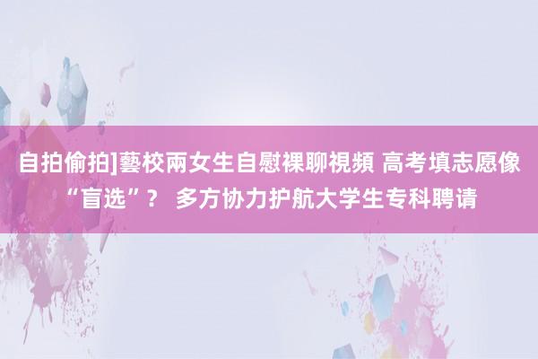 自拍偷拍]藝校兩女生自慰裸聊視頻 高考填志愿像“盲选”？ 多方协力护航大学生专科聘请