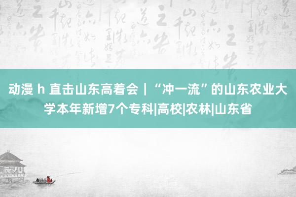 动漫 h 直击山东高着会｜“冲一流”的山东农业大学本年新增7个专科|高校|农林|山东省